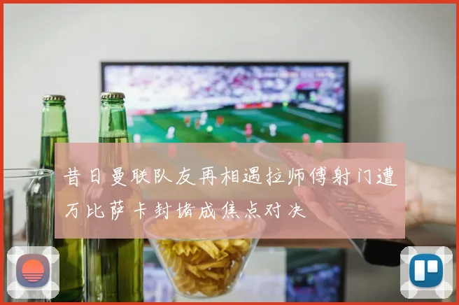 昔日曼联队友再相遇拉师傅射门遭万比萨卡封堵成焦点对决