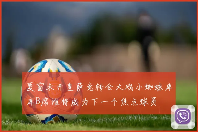 夏窗未开皇萨竞转会大戏小蜘蛛库库B席谁将成为下一个焦点球员