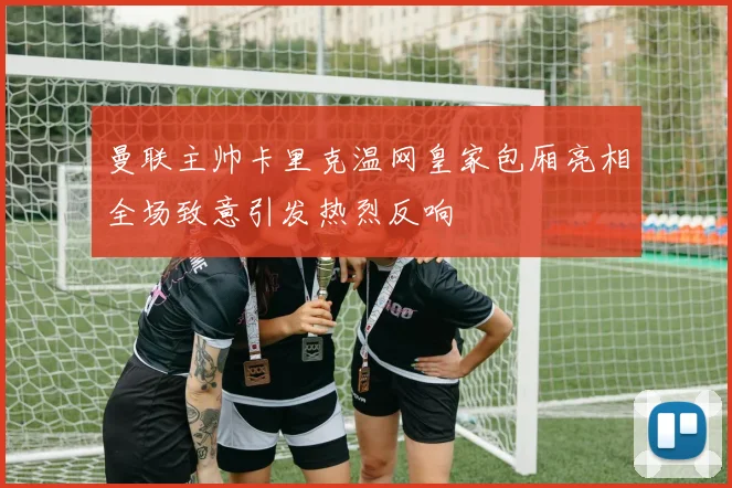 曼联主帅卡里克温网皇家包厢亮相全场致意引发热烈反响