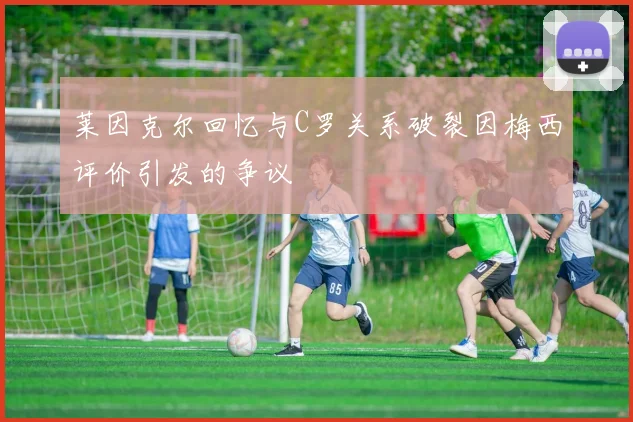 莱因克尔回忆与C罗关系破裂因梅西评价引发的争议