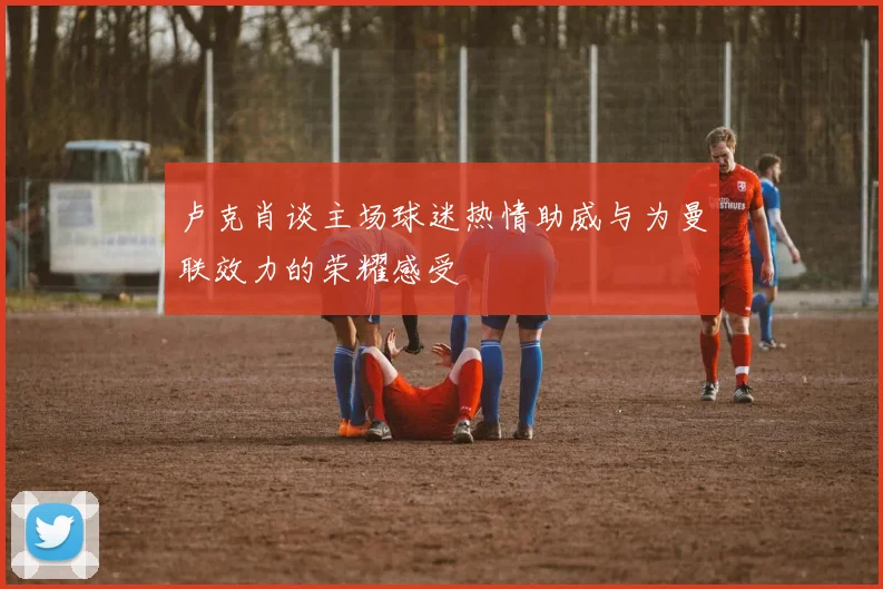 卢克肖谈主场球迷热情助威与为曼联效力的荣耀感受