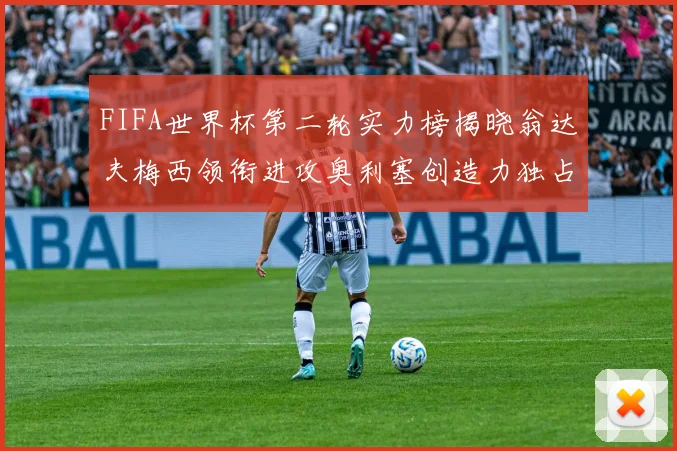 FIFA世界杯第二轮实力榜揭晓翁达夫梅西领衔进攻奥利塞创造力独占鳌头