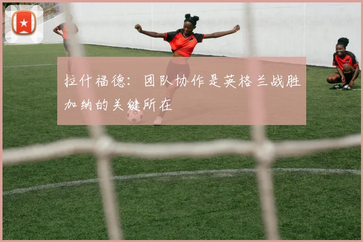 拉什福德：团队协作是英格兰战胜加纳的关键所在