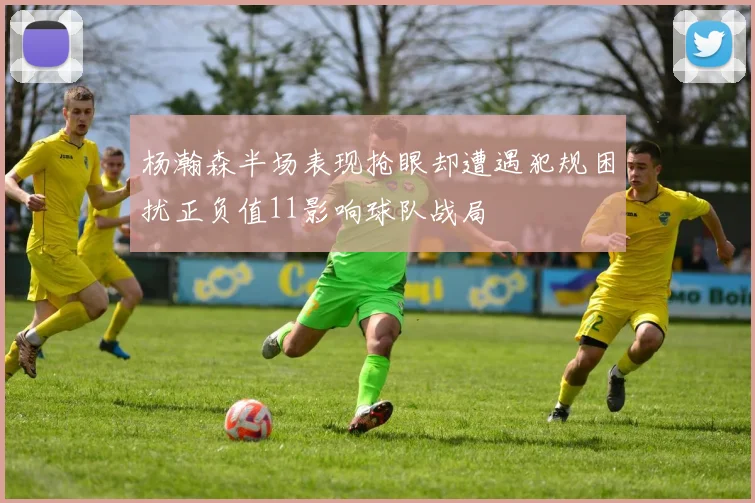 杨瀚森半场表现抢眼却遭遇犯规困扰正负值11影响球队战局