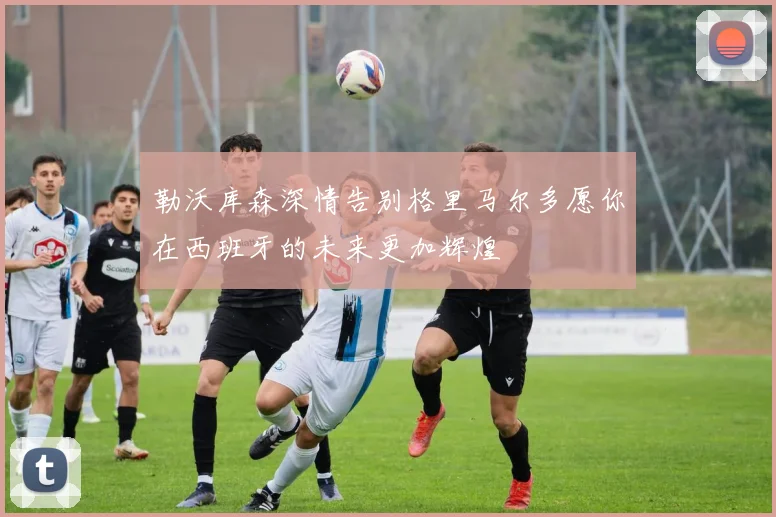 勒沃库森深情告别格里马尔多愿你在西班牙的未来更加辉煌