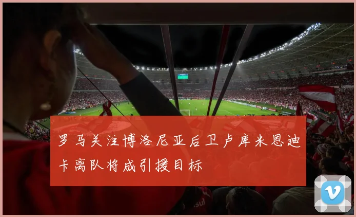罗马关注博洛尼亚后卫卢库米恩迪卡离队将成引援目标