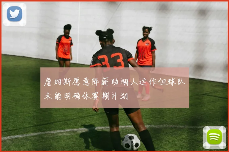 詹姆斯愿意降薪助湖人运作但球队未能明确休赛期计划