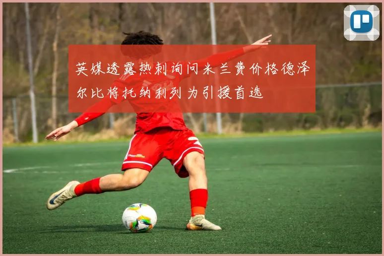 英媒透露热刺询问米兰费价格德泽尔比将托纳利列为引援首选