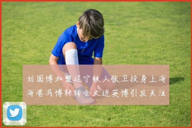 刘国博加盟辽宁铁人张卫投身上海海港冯博轩转会大连英博引发关注