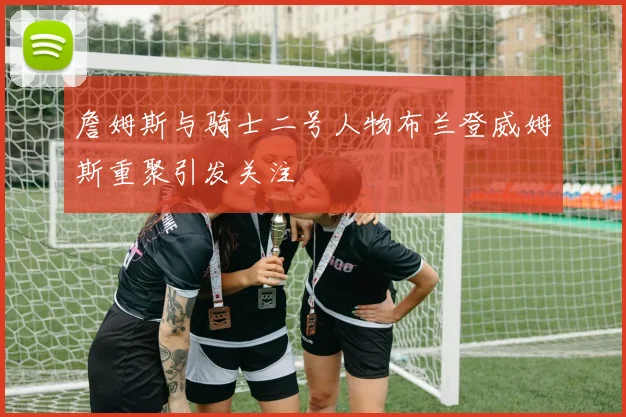 詹姆斯与骑士二号人物布兰登威姆斯重聚引发关注